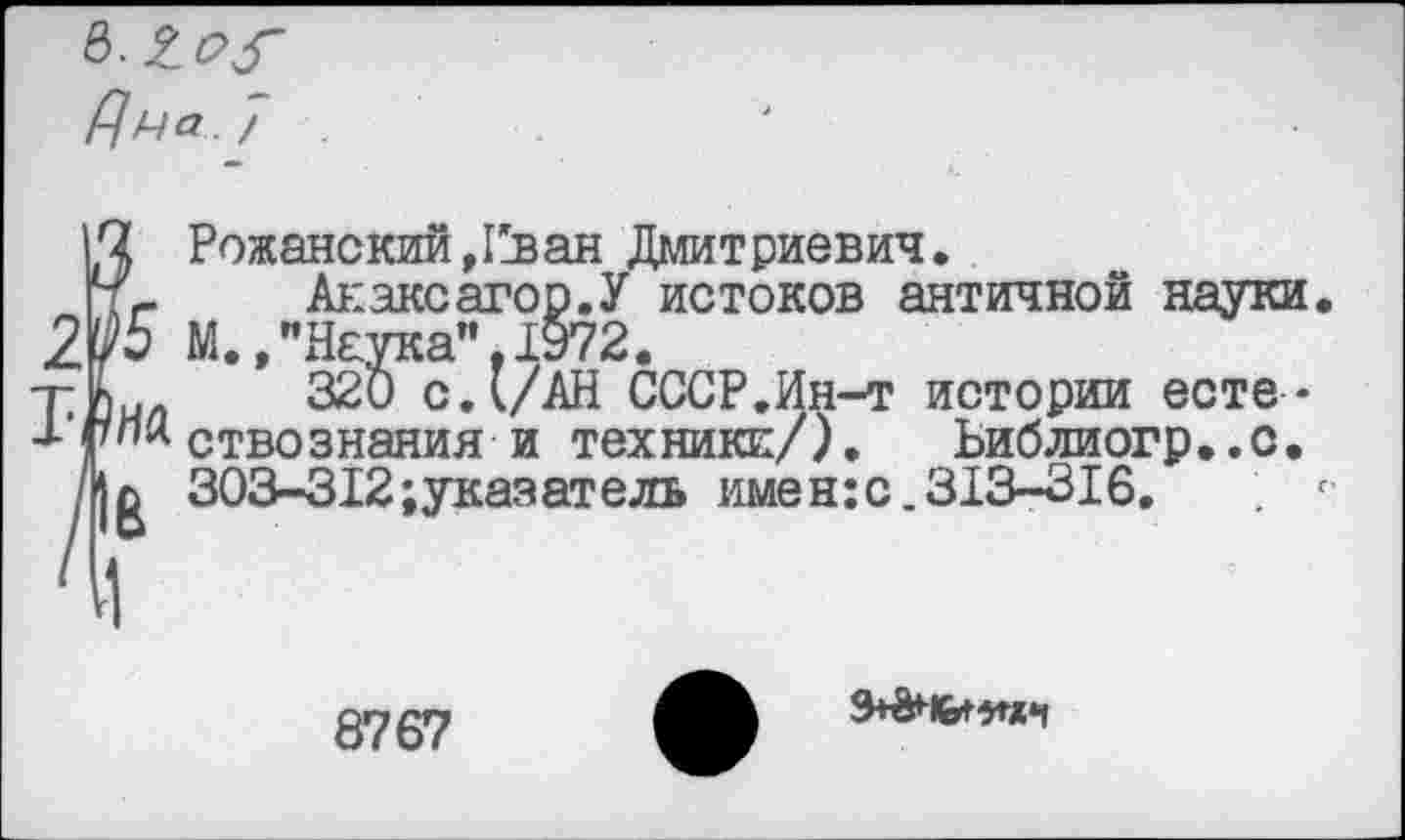 ﻿Рожанскии,Пван Дмитриевич.
Анаксагор.У истоков античной науки. М.ЛН£Ука",1972.
320 с.(/АН СССР.Ин-т истории естествознания и техники/). Ьиблиогр..с. 303-312;указатель имен:с.313-316. . г
8767
